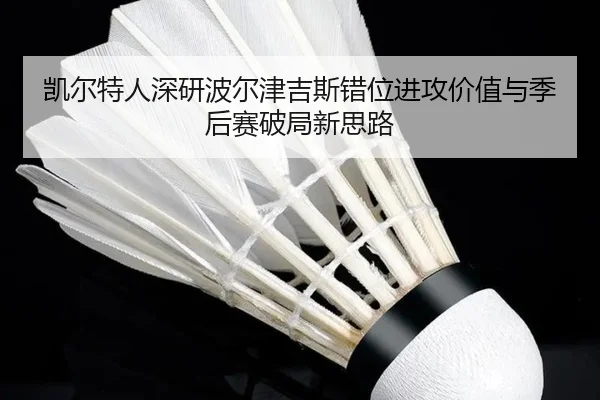 凯尔特人深研波尔津吉斯错位进攻价值与季后赛破局新思路